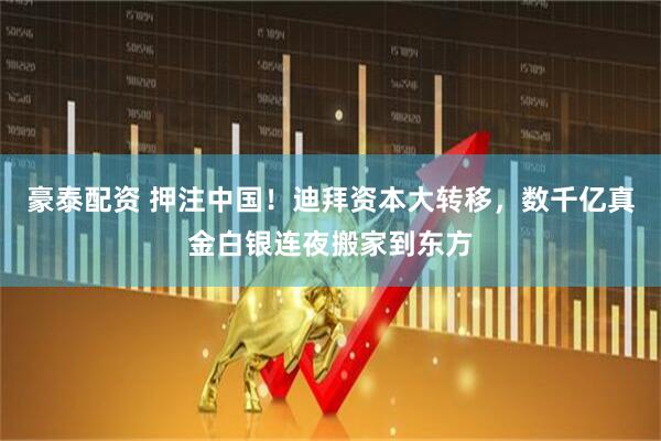 豪泰配资 押注中国！迪拜资本大转移，数千亿真金白银连夜搬家到东方