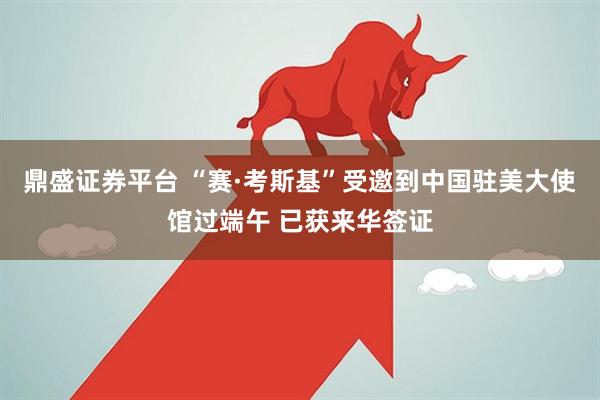 鼎盛证券平台 “赛·考斯基”受邀到中国驻美大使馆过端午 已获来华签证