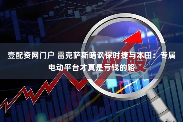 壹配资网门户 雷克萨斯暗讽保时捷与本田：专属电动平台才真是亏钱的路