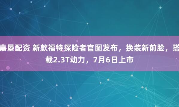 嘉垦配资 新款福特探险者官图发布，换装新前脸，搭载2.3T动力，7月6日上市