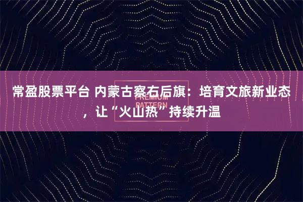 常盈股票平台 内蒙古察右后旗:培育文旅新业态,让“火山热”持续升温