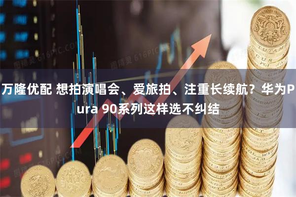万隆优配 想拍演唱会、爱旅拍、注重长续航？华为Pura 90系列这样选不纠结